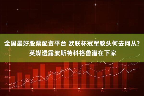全国最好股票配资平台 欧联杯冠军教头何去何从? 英媒透露波斯特科格鲁潜在下家