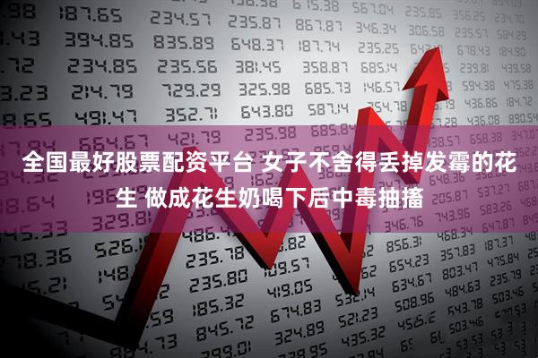 全国最好股票配资平台 女子不舍得丢掉发霉的花生 做成花生奶喝下后中毒抽搐
