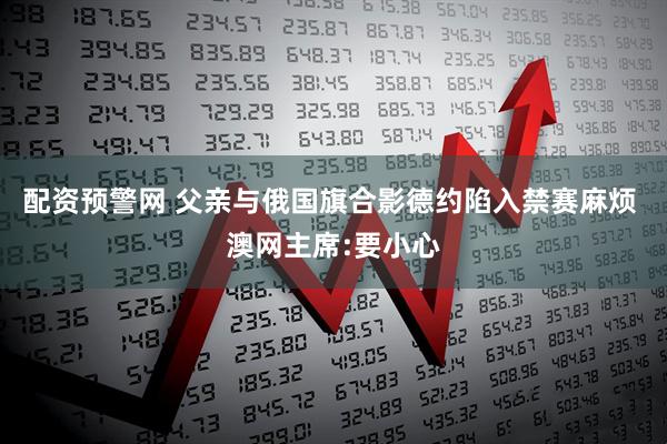 配资预警网 父亲与俄国旗合影德约陷入禁赛麻烦 澳网主席:要小心