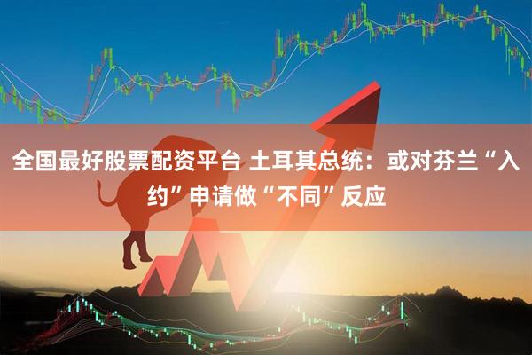 全国最好股票配资平台 土耳其总统：或对芬兰“入约”申请做“不同”反应