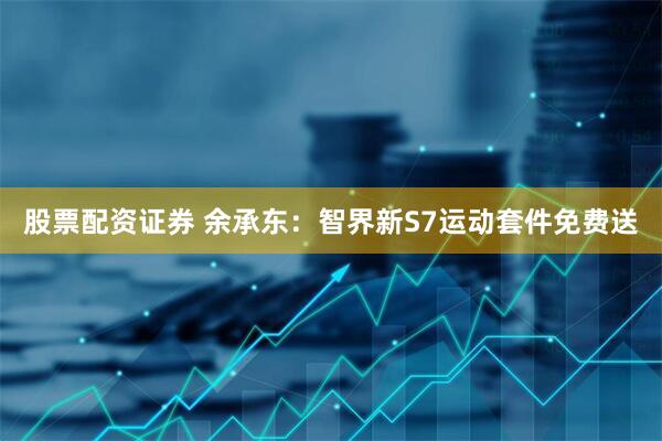 股票配资证券 余承东：智界新S7运动套件免费送