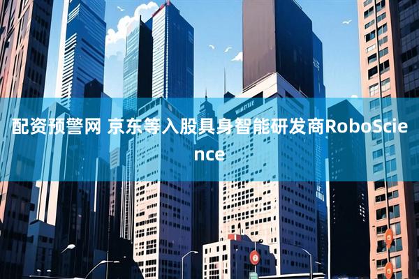 配资预警网 京东等入股具身智能研发商RoboScience