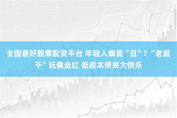 全国最好股票配资平台 年轻人偏爱“丑”? “老鼠干”玩偶走红 低成本带来大快乐