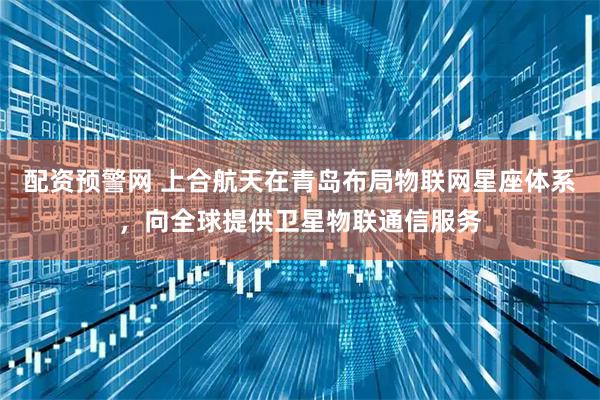配资预警网 上合航天在青岛布局物联网星座体系，向全球提供卫星物联通信服务