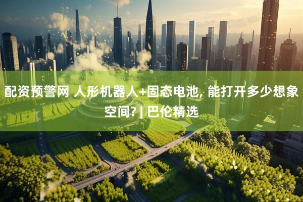 配资预警网 人形机器人+固态电池, 能打开多少想象空间? | 巴伦精选
