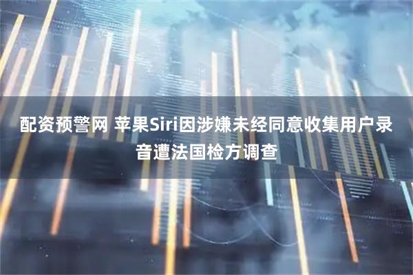配资预警网 苹果Siri因涉嫌未经同意收集用户录音遭法国检方调查