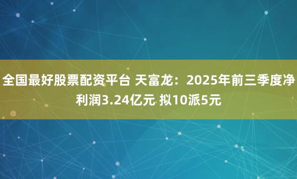 全国最好股票配资平台 天富龙：2025年前三季度净利润3.24亿元 拟10派5元
