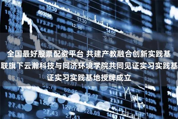 全国最好股票配资平台 共建产教融合创新实践基地｜云赛智联旗下云瀚科技与同济环境学院共同见证实习实践基地授牌成立