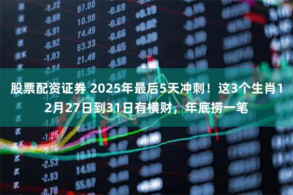 股票配资证券 2025年最后5天冲刺！这3个生肖12月27日到31日有横财，年底捞一笔