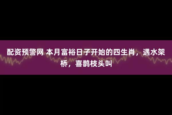 配资预警网 本月富裕日子开始的四生肖，遇水架桥，喜鹊枝头叫