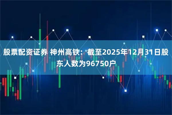股票配资证券 神州高铁：截至2025年12月31日股东人数为96750户