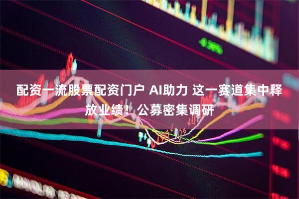 配资一流股票配资门户 AI助力 这一赛道集中释放业绩！公募密集调研
