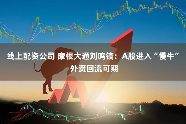 线上配资公司 摩根大通刘鸣镝：A股进入“慢牛” 外资回流可期