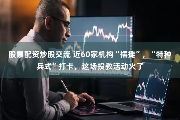 股票配资炒股交流 近60家机构“摆摊”，“特种兵式”打卡，这场投教活动火了