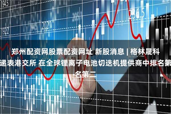 郑州配资网股票配资网址 新股消息 | 格林晟科技递表港交所 在全球锂离子电池切迭机提供商中排名第二